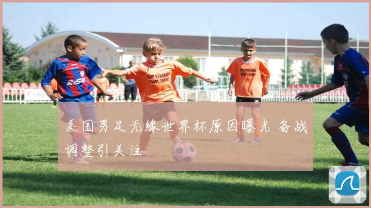 美国男足无缘世界杯原因曝光 备战调整引关注