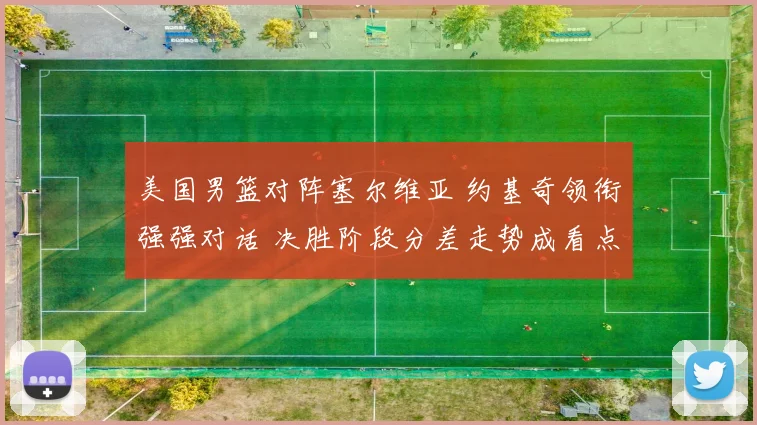 美国男篮对阵塞尔维亚 约基奇领衔强强对话 决胜阶段分差走势成看点