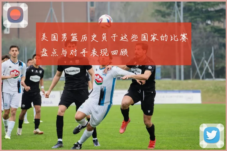 美国男篮历史负于这些国家的比赛盘点与对手表现回顾