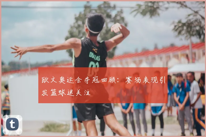 欧文奥运会夺冠回顾：赛场表现引发篮球迷关注