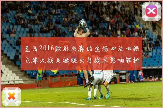 皇马2016欧冠决赛的全场回放回顾点球大战关键镜头与战术影响解析及球员表现