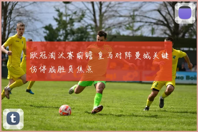欧冠淘汰赛前瞻 皇马对阵曼城关键伤停成胜负焦点