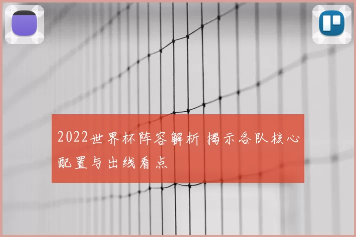 2022世界杯阵容解析 揭示各队核心配置与出线看点