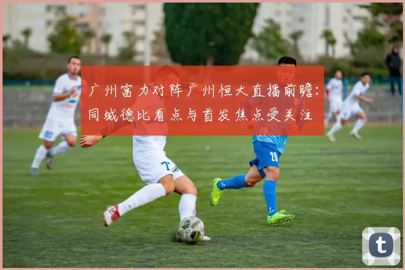 广州富力对阵广州恒大直播前瞻:同城德比看点与首发焦点受关注