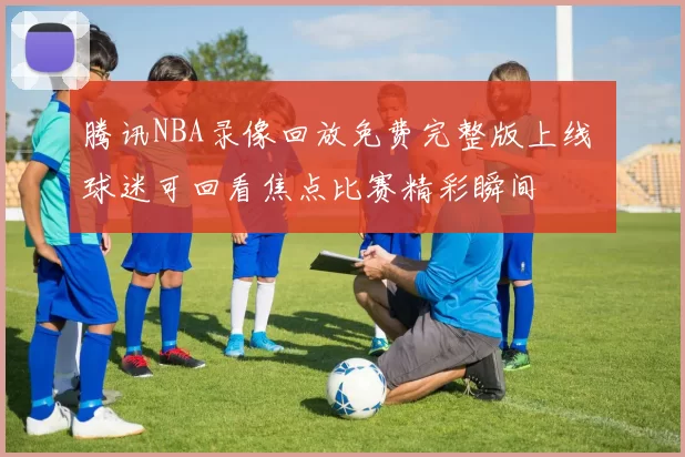 腾讯NBA录像回放免费完整版上线 球迷可回看焦点比赛精彩瞬间