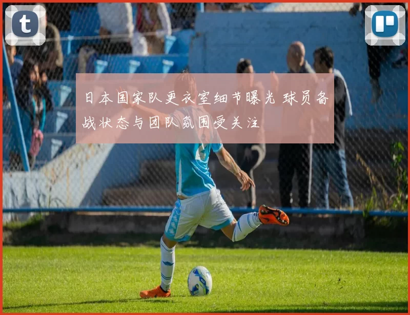 日本国家队更衣室细节曝光 球员备战状态与团队氛围受关注