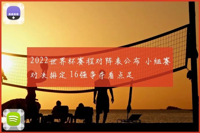 2022世界杯赛程对阵表公布 小组赛对决排定 16强争夺看点足