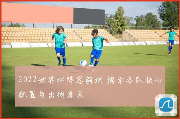 2022世界杯阵容解析 揭示各队核心配置与出线看点