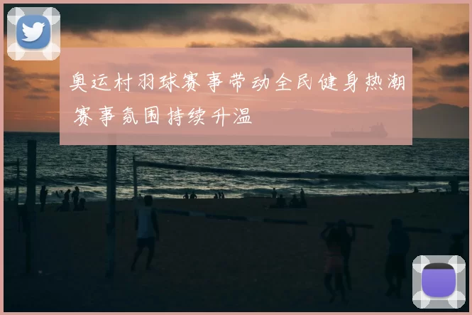 奥运村羽球赛事带动全民健身热潮 赛事氛围持续升温