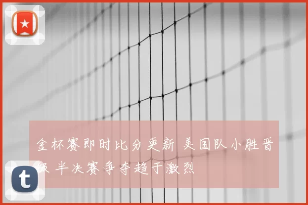 金杯赛即时比分更新 美国队小胜晋级 半决赛争夺趋于激烈