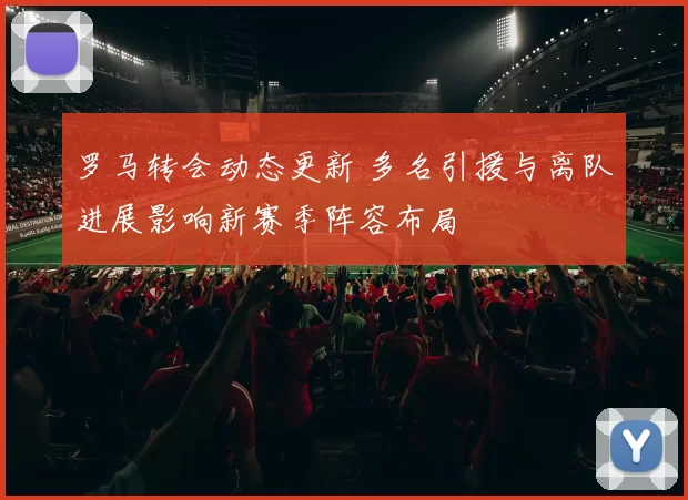 罗马转会动态更新 多名引援与离队进展影响新赛季阵容布局