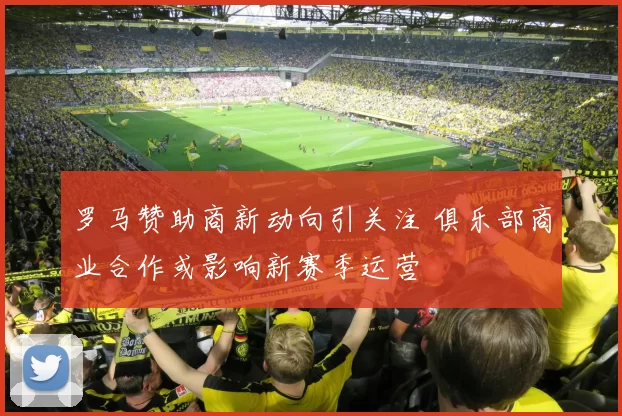 罗马赞助商新动向引关注 俱乐部商业合作或影响新赛季运营
