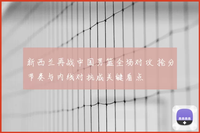 新西兰再战中国男篮全场对攻 抢分节奏与内线对抗成关键看点