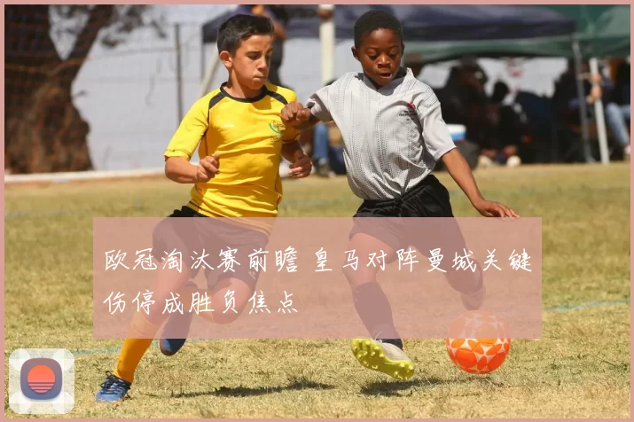 欧冠淘汰赛前瞻 皇马对阵曼城关键伤停成胜负焦点