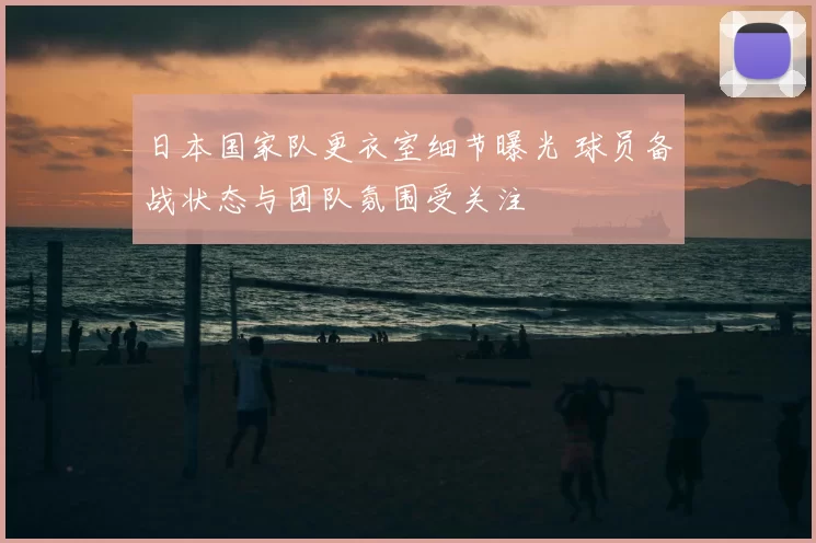 日本国家队更衣室细节曝光 球员备战状态与团队氛围受关注
