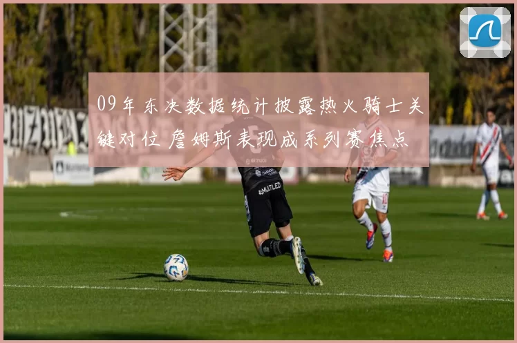 09年东决数据统计披露热火骑士关键对位 詹姆斯表现成系列赛焦点