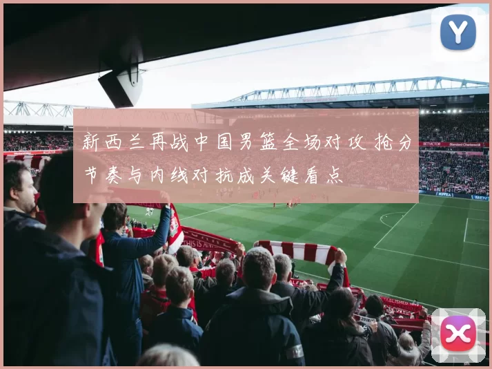 新西兰再战中国男篮全场对攻 抢分节奏与内线对抗成关键看点