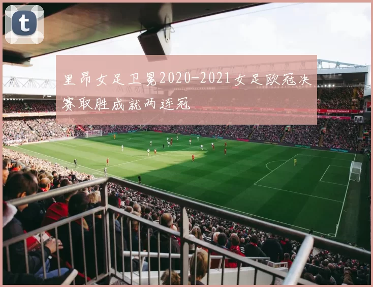 里昂女足卫冕2020-2021女足欧冠决赛取胜成就两连冠