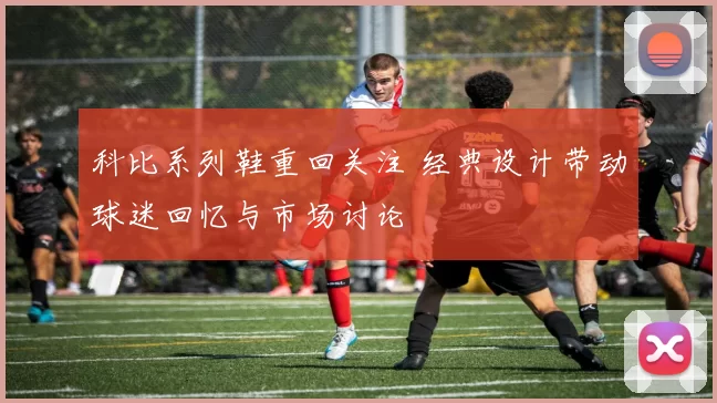 科比系列鞋重回关注 经典设计带动球迷回忆与市场讨论