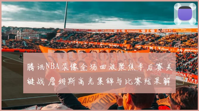 腾讯NBA录像全场回放聚焦季后赛关键战 詹姆斯高光集锦与比赛结果解析