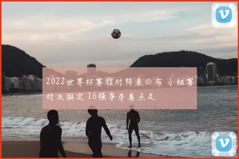2022世界杯赛程对阵表公布 小组赛对决排定 16强争夺看点足