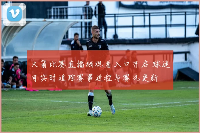 火箭比赛直播线观看入口开启 球迷可实时追踪赛事进程与赛况更新